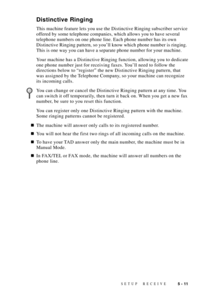 Page 61SETUP RECEIVE5 - 11
Distinctive Ringing
This machine feature lets you use the Distinctive Ringing subscriber service
offered by some telephone companies, which allows you to have several
telephone numbers on one phone line. Each phone number has its own
Distinctive Ringing pattern, so youÕll know which phone number is ringing.
This is one way you can have a separate phone number for your machine.
Your machine has a Distinctive Ringing function, allowing you to dedicate
one phone number just for receiving...