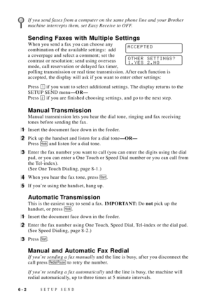 Page 66SETUP SEND6 - 2
If you send faxes from a computer on the same phone line and your Brother
machine intercepts them, set Easy Receive to OFF.
Sending Faxes with Multiple Settings
When you send a fax you can choose any          ACCEPTEDcombination of the available settings:  add
a coverpage and select a comment; set the
contrast or resolution; send using overseas        
OTHER SETTINGS?
1.YES 2.NO
mode, call reservation or delayed fax timer,
polling transmission or real time transmission. After each...