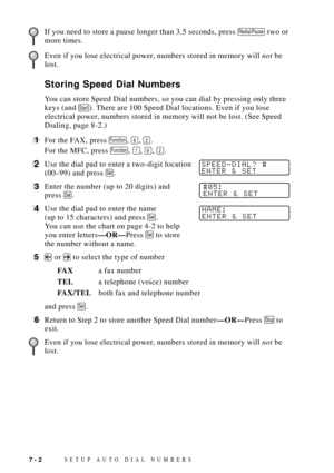 Page 80SETUP AUTO DIAL NUMBERS7 - 2
If you need to store a pause longer than 3.5 seconds, press Redial/Pause two or
more times.
Even if you lose electrical power, numbers stored in memory will not be
lost.
Storing Speed Dial Numbers
You can store Speed Dial numbers, so you can dial by pressing only three
keys (and 
Start). There are 100 Speed Dial locations. Even if you lose
electrical power, numbers stored in memory will not be lost. (See Speed
Dialing, page 8-2.)
1For the FAX, press Function, 6, 2.
For the...