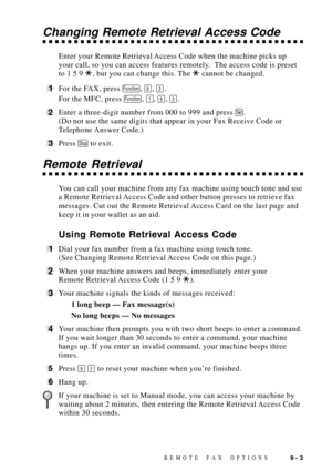 Page 89REMOTE FAX OPTIONS9 - 3
Changing Remote Retrieval Access Code
Enter your Remote Retrieval Access Code when the machine picks up
your call, so you can access features remotely.  The access code is preset
to 1 5 9 
, but you can change this. The  cannot be changed.
1For the FAX, press Function, 8, 3.
For the MFC, press 
Function, 1, 8, 3.
2Enter a three-digit number from 000 to 999 and press Set.
(Do not use the same digits that appear in your Fax Receive Code or
Telephone Answer  Code.)
3Press Stop to...