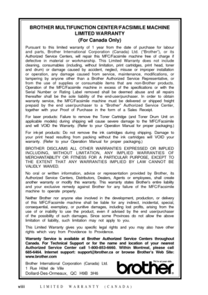 Page 10viii
BROTHER MULTIFUNCTION CENTER/FACSIMILE MACHINE
LIMITED WARRANTY
(For Canada Only)
Pursuant to this limited warranty of 1 year from the date of purchase for labour
and parts, Brother International Corporation (Canada) Ltd. (ÒBrotherÓ), or its
Authorized Service Centers, will repair this MFC/Facsimile machine free of charge if
defective in material or workmanship. This Limited Warranty does not include
cleaning, consumables (including, without limitation, print cartridges, print head, toner
and drum)...