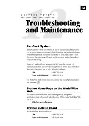 Page 10193
Fax-Back System
Brother Customer Service has installed an easy-to-use Fax-Back System, so you
can get instant answers to common technical questions and product information
for all Brother products. This system is available 24 hours a day, 7 days a week.
You can use the system to send faxes to any fax machine, not just the one from
which you are calling.
If you can’t resolve difficulty with your FAX/MFC using this manual, call
our Fax-Back
  System, and follow the voice prompts to receive faxed...