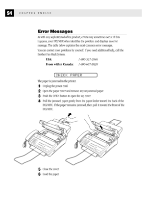 Page 10294CHAPTER TWELVE
Error Messages
As with any sophisticated office product, errors may sometimes occur. If this
happens, your FAX/MFC often identifies the problem and displays an error
message. The table below explains the most common error messages.
You can correct most problems by yourself. If you need additional help, call the
Brother Fax-Back
 System.
USA:1-800-521-2846
From within Canada:1-800-681-9838
CHECK PAPER
The paper is jammed in the printer.
1Unplug the power cord.
2Open the paper cover and...