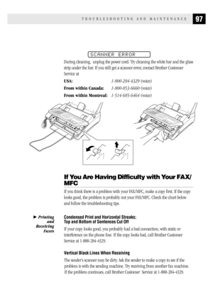 Page 10597TROUBLESHOOTING AND MAINTENANCE
SCANNER ERROR
During cleaning,  unplug the power cord. Try cleaning the white bar and the glass
strip under the bar. If you still get a scanner error, contact Brother Customer
Service at
USA:1-800-284-4329 (voice)
From within Canada:1-800-853-6660 (voice)
From within Montreal:1-514-685-6464 (voice)
If You Are Having Difficulty with Your FAX/
MFC
If you think there is a problem with your FAX/MFC, make a copy first. If the copy
looks good, the problem is probably not your...