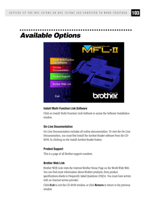 Page 111103SETTING UP THE MFC 1870MC OR MFC 1970MC AND COMPUTER TO WORK TOGETHER
Available Options
Install Multi-Function Link Software
Click on Install Multi-Function Link Software to access the Software Installation
window.
On-Line Documentation
On-Line Documentation includes all online documentation. To view the On-Line
Documentation, you must first install the Acrobat Reader software from the CD-
ROM, by clicking on the Install Acrobat Reader button.
Product Support
This is a page of all Brother support...