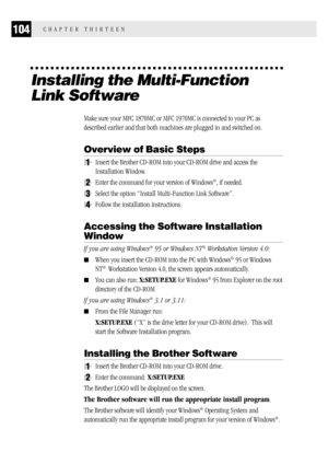 Page 112104CHAPTER THIRTEEN
Installing the Multi-Function
Link Software
Make sure your MFC 1870MC or MFC 1970MC is connected to your PC as
described earlier and that both machines are plugged in and switched on.
Overview of Basic Steps
1Insert the Brother CD-ROM into your CD-ROM drive and access the
Installation Window.
2Enter the command for your version of Windows®, if needed.
3Select the option “Install Multi-Function Link Software”.
4Follow the installation instructions.
Accessing the Software Installation...