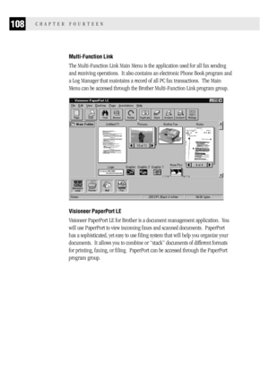 Page 116108CHAPTER FOURTEEN
Multi-Function Link
The Multi-Function Link Main Menu is the application used for all fax sending
and receiving operations.  It also contains an electronic Phone Book program and
a Log Manager that maintains a record of all PC fax transactions.  The Main
Menu can be accessed through the Brother Multi-Function Link program group.
Visioneer PaperPort LE
Visioneer PaperPort LE for Brother is a document management application.  You
will use PaperPort to view incoming faxes and scanned...