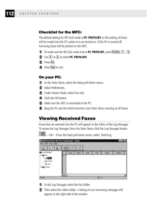 Page 120112CHAPTER FOURTEEN
Checklist for the MFC:
The default setting for MF Link mode is PC PRIMARY in this setting all faxes
will be routed into the PC unless it is not turned on. If the PC is turned off,
incoming faxes will be printed on the MFC.
1To make sure the MF Link mode is set to PC PRIMARY, press Function, 7 , 8.
2Use  or  to select PC PRIMARY.
3Press Set.
4Press Stop to exit.
On your PC:
1In the Main Menu, select the Setup pull-down menu.
2Select Preferences...
3Under Answer Mode, select Fax only....
