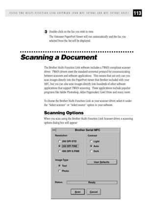 Page 121113USING THE MULTI-FUNCTION LINK SOFTWARE (FOR MFC 1870MC AND MFC 1970MC ONLY)
3Double-click on the fax you wish to view.
The Visioneer PaperPort Viewer will run automatically and the fax you
selected from the list will be displayed.
Scanning a Document
The Brother Multi-Function Link software includes a TWAIN compliant scanner
driver.  TWAIN drivers meet the standard universal protocol for communicating
between scanners and software applications.  This means that not only can you
scan images directly...