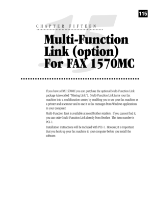 Page 123115
If you have a FAX 1570MC you can purchase the optional Multi-Function Link
package (also called “Missing Link”).  Multi-Function Link turns your fax
machine into a multifunction center, by enabling you to use your fax machine as
a printer and a scanner and to use it to fax messages from Windows applications
in your computer.
Multi-Function Link is available at most Brother retailers.  If you cannot find it,
you can order Multi-Function Link directly from Brother.  The item number is
PCI-1....