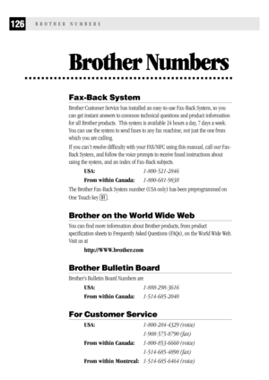 Page 134126BROTHER NUMBERS
Brother Numbers
Fax-Back System
Brother Customer Service has installed an easy-to-use Fax-Back System, so you
can get instant answers to common technical questions and product information
for all Brother products.  This system is available 24 hours a day, 7 days a week.
You can use the system to send faxes to any fax machine, not just the one from
which you are calling.
If you can’t resolve difficulty with your FAX/MFC using this manual, call our Fax-
Back System, and follow the voice...