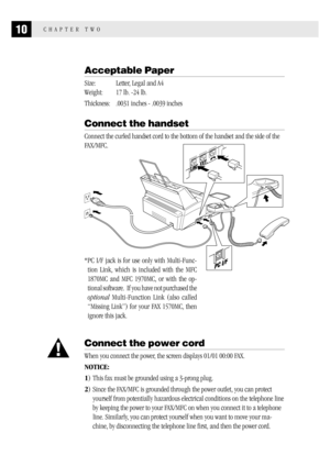 Page 1810CHAPTER TWO
Acceptable Paper
Size: Letter, Legal and A4
Weight: 17 lb. -24 lb.
Thickness: .0031 inches - .0039 inches
Connect the handset
Connect the curled handset cord to the bottom of the handset and the side of the
FAX/MFC.
*PC I/F jack is for use only with Multi-Func-
tion Link, which is included with the MFC
1870MC and MFC 1970MC, or with the op-
tional software.  If you have not purchased the
optional Multi-Function Link (also called
“Missing Link”) for your FAX 1570MC, then
ignore this jack....