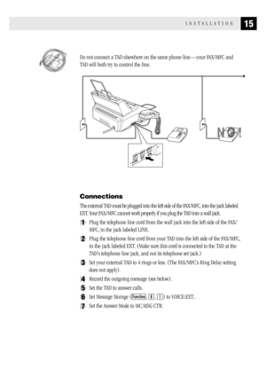 Page 2315INSTALLATION
  Do not connect a TAD elsewhere on the same phone line—your FAX/MFC and
TAD will both try to control the line.
Connections
The external TAD must be plugged into the left side of the FAX/MFC, into the jack labeled
EXT. Your FAX/MFC cannot work properly if you plug the TAD into a wall jack.
1Plug the telephone line cord from the wall jack into the left side of the FAX/
MFC, in the jack labeled LINE.
2Plug the telephone line cord from your TAD into the left side of the FAX/MFC,
in the jack...