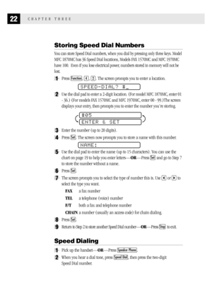 Page 3022CHAPTER THREE
Storing Speed Dial Numbers
You can store Speed Dial numbers, when you dial by pressing only three keys. Model
MFC 1870MC has 36 Speed Dial locations, Models FAX 1570MC and MFC 1970MC
have 100.  Even if you lose electrical power, numbers stored in memory will not be
lost.
1Press Function, 4, 2. The screen prompts you to enter a location.
SPEED-DIAL? #
2Use the dial pad to enter a 2-digit location. (For model MFC 1870MC, enter 01
- 36.) (For models FAX 1570MC and MFC 1970MC, enter 00 -...