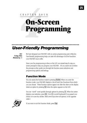 Page 3325
User-Friendly Programming
We have designed your FAX/MFC with on-screen programming and a Help key.
User-friendly programming helps you take full advantage of all the functions
your FAX/MFC has to offer.
Since your fax programming is done on the LCD, we created step-by-step on-
screen prompts to help you program your FAX/MFC.  All you need to do is follow
the prompts as they guide you through the function menu selections and
programming options and settings.
Function Mode
You can access the function...