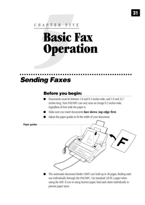 Page 3931
Sending Faxes
Before you begin:
Documents must be between 5.8 and 8.5 inches wide, and 5.9 and 23.7
inches long. Your FAX/MFC can only scan an image 8.2 inches wide,
regardless of how wide the paper is.
Make sure you insert documents face down, top edge first.
Adjust the paper guides to fit the width of your document.
Paper guides
The automatic document feeder (ADF) can hold up to 20 pages, feeding each
one individually through the FAX/MFC. Use standard (20 lb.) paper when
using the ADF; if you’re...