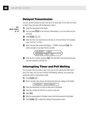 Page 5244CHAPTER SEVEN
Delayed Transmission
You can use this function to send a fax up to 24 hours later. If you have set a time
in Daily Timer, the time will be displayed in Step 4.
1Insert the document in the feeder.
2You can press Q.Scan to use memory transmission, or you can send your fax
normally.
3Press Function, 1, 1.
4Enter the time you want the fax to be sent, in 24-hour format (for example,
enter 19:45 for 7:45 PM).
5Wait 2 seconds (the screen will display 1. TIMER), then press Stop. The
screen...
