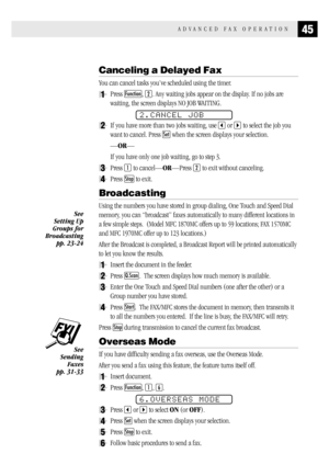 Page 5345ADVANCED FAX OPERATION
Canceling a Delayed Fax
You can cancel tasks you’ve scheduled using the timer.
1Press Function, 2. Any waiting jobs appear on the display. If no jobs are
waiting, the screen displays NO JOB WAITING.
2.CANCEL JOB
2If you have more than two jobs waiting, use  or  to select the job you
want to cancel. Press 
Set when the screen displays your selection.
—OR—
If you have only one job waiting, go to step 3.
3Press 1 to cancel—OR—Press 2 to exit without canceling.
4Press Stop to exit....