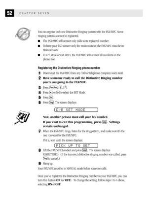 Page 6052CHAPTER SEVEN
  You can register only one Distinctive Ringing pattern with the FAX/MFC. Some
ringing patterns cannot be registered.
The FAX/MFC will answer only calls to its registered number.
To have your TAD answer only the main number, the FAX/MFC must be in
Manual Mode.
In F/T Mode or FAX ONLY, the FAX/MFC will answer all numbers on the
phone line.
Registering the Distinctive Ringing phone number
1Disconnect the FAX/MFC from any TAD or telephone company voice mail.
2Have someone ready to call...