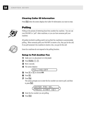 Page 6254CHAPTER SEVEN
Clearing Caller ID Information
Press Clear when the screen displays the Caller ID information you want to erase.
Polling
Polling is the process of retrieving faxes from another fax machine.  You can use
your FAX/MFC to “poll” other machines, or you can have someone poll your
machine.
All parties involved in polling need to set up their fax machines to accommodate
polling.  When someone polls your FAX/MFC to receive a fax, they pay for the call;
if you poll someone’s fax machine to receive...