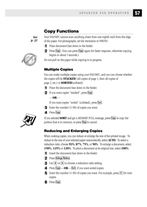 Page 6557ADVANCED FAX OPERATION
Copy Functions
Your FAX/MFC cannot scan anything closer than one-eighth inch from the edge
of the paper. For photographs, set the resolution to PHOTO.
1Place document face down in the feeder.
2Press Copy. (You can press Copy again for faster response, otherwise copying
begins in about 5 seconds.)
  
Do not pull on the paper while copying is in progress.
Multiple Copies
You can make multiple copies using your FAX/MFC, and you can choose whether
the copies will be STACKED (all...