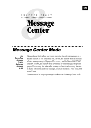Page 6759
Message Center Mode
Message Center Mode allows you to store incoming fax and voice messages in a
flexible memory.  If you have Model MFC 1870MC the memory stores 15 minutes
of voice messages or up to 20 pages of fax memory, and for Models FAX 1570MC
and MFC 1970MC, the memory stores 30 minutes of voice messages, or up to 50
pages of fax memory.  Any voice or fax message can be retrieved remotely.  Memory
is shared between fax and voice messages, which are stored on a “first-come, first-
served”...