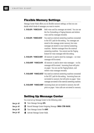 Page 6860CHAPTER EIGHT
Flexible Memory Settings
Message Center Mode offers you six flexible memory settings, so that you can
decide which kinds of messages you want to receive.
1. FAX:ON  VOICE:ONBoth voice and fax messages are stored.  You can use
the Fax Forwarding or Paging features and retrieve
voice and fax messages remotely.
2. FAX:ON  VOICE:EXTYou need an external answering machine connected
to the EXT. jack for this setting.  Fax messages are
stored in the message center memory, but voice
messages are...