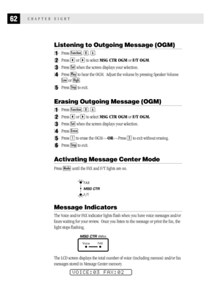 Page 7062CHAPTER EIGHT
Listening to Outgoing Message (OGM)
1Press Function, 8, 6.
2Press  or  to select MSG CTR OGM or F/T OGM.
3Press Set when the screen displays your selection.
4Press Play to hear the OGM.  Adjust the volume by pressing Speaker Volume
Low or High.
5Press Stop to exit.
Erasing Outgoing Message (OGM)
1Press Function, 8, 6.
2Press  or  to select MSG CTR OGM or F/T OGM.
3Press Set when the screen displays your selection.
4Press Erase.
5Press 1 to erase the OGM—OR—Press 2 to exit without...