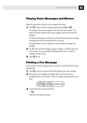 Page 7163MESSAGE CENTER
Playing Voice Messages and Memos
Follow the steps below to listen to voice messages and memos.
1Press Play.  Adjust volume by pressing Speaker Volume Low or High.
All messages and memos are played in the order they were recorded.  The
display shows the number of the current message, and the total number of
messages.
If Caller ID information was received, the FAX/MFC beeps during the message
and displays the Caller ID information for one second.
During playback, the screen displays the...
