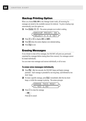 Page 7264CHAPTER EIGHT
Backup Printing Option
When you choose FAX: ON in the Message Center mode, all incoming fax
messages are stored in the available memory for retrieval.  To print a backup copy
automatically, turn this option on.
1Press Function, 8, 2.  The screen prompts you to select a setting.
BACKUP PRINT: ON
SELECT     & SET
2Press  or  to display ON (or OFF).
3Press Set when the screen displays your selected setting.
4Press Stop to exit.
Erasing Messages
If you choose to erase all fax messages, the...