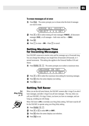 Page 7365MESSAGE CENTER
To erase messages all at once
1Press Erase.   The screen prompts you to choose what the kind of messages
you want to erase.
ERASE ALL VOICE?
SELECT     & SET
2Press  or  to select erasing all voice messages (VOICE), all document
messages (FAX), or all messages—both voice and fax—(MSG).
3Press Set.
4Press 1 to erase—OR—Press 2 to cancel.
Setting Maximum Time
for Incoming Messages
Your FAX/MFC comes set to receive voice and fax messages up to 30 seconds long.
You can change this setting to...