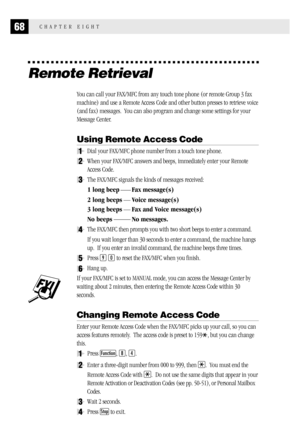 Page 7668CHAPTER EIGHT
Remote Retrieval
You can call your FAX/MFC from any touch tone phone (or remote Group 3 fax
machine) and use a Remote Access Code and other button presses to retrieve voice
(and fax) messages.  You can also program and change some settings for your
Message Center.
Using Remote Access Code
1Dial your FAX/MFC phone number from a touch tone phone.
2When your FAX/MFC answers and beeps, immediately enter your Remote
Access Code.
3The FAX/MFC signals the kinds of messages received:
1 long beep...