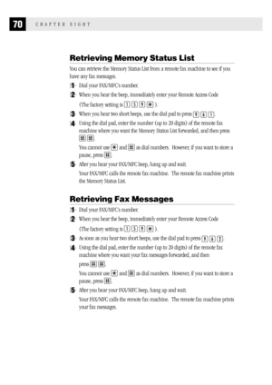 Page 7870CHAPTER EIGHT
Retrieving Memory Status List
You can retrieve the Memory Status List from a remote fax machine to see if you
have any fax messages.
1Dial your FAX/MFC’s number.
2When you hear the beep, immediately enter your Remote Access Code
(The factory setting is 
1 5 9  ).
3When you hear two short beeps, use the dial pad to press 9 6 1.
4Using the dial pad, enter the number (up to 20 digits) of the remote fax
machine where you want the Memory Status List forwarded, and then press
 .
You cannot use...