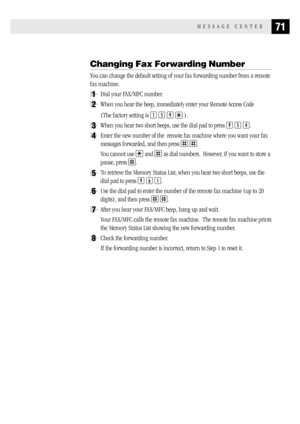 Page 7971MESSAGE CENTER
Changing Fax Forwarding Number
You can change the default setting of your fax forwarding number from a remote
fax machine.
1Dial your FAX/MFC number.
2When you hear the beep, immediately enter your Remote Access Code
(The factory setting is 
1 5 9  ).
3When you hear two short beeps, use the dial pad to press 9 5 4.
4Enter the new number of the  remote fax machine where you want your fax
messages forwarded, and then press 
 .
You cannot use 
 and  as dial numbers.  However, if you want to...