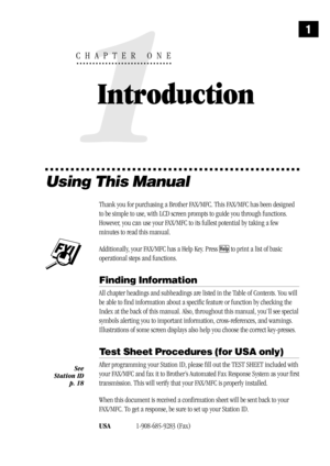Page 91
1
CHAPTER ONE
Introduction
Using This Manual
Thank you for purchasing a Brother FAX/MFC. This FAX/MFC has been designed
to be simple to use, with LCD screen prompts to guide you through functions.
However, you can use your FAX/MFC to its fullest potential by taking a few
minutes to read this manual.
Additionally, your FAX/MFC has a Help Key. Press Help to print a list of basic
operational steps and functions.
Finding Information
All chapter headings and subheadings are listed in the Table of Contents....