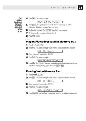 Page 8375MESSAGE CENTER PRO
4Press Set.  The screen prompts:
REC/ERASE/PLAY?
5Press Record, then pick up the handset.  Record a message up to the
Incoming Maximum Message Time you’ve set.
6Replace the handset.  The FAX/MFC plays back your message.
7To leave another message, return to Step 3.
8Press Stop to exit.
Playing Voice Message in Memory Box
1Press Function, 9, 4.
2Press Set.  The screen prompts you to enter a Voice Memory Box number.
VOICE NO.:
3Enter a memory box number (01-99).
4Press Set.  The screen...