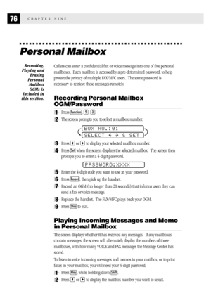 Page 8476CHAPTER NINE
Personal Mailbox
Callers can enter a confidential fax or voice message into one of five personal
mailboxes.  Each mailbox is accessed by a pre-determined password, to help
protect the privacy of multiple FAX/MFC users.  The same password is
necessary to retrieve these messages remotely.
Recording Personal Mailbox
OGM/Password
1Press Function, 9, 3.
2The screen prompts you to select a mailbox number.
BOX NO.:01
SELECT     & SET
3Press  or  to display your selected mailbox number.
4Press Set...