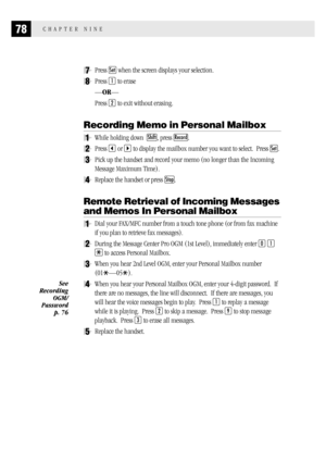 Page 8678CHAPTER NINE
7Press Set when the screen displays your selection.
8Press 1 to erase
—OR—
Press 
2 to exit without erasing.
Recording Memo in Personal Mailbox
1While holding down  Shift, press Record.
2Press  or  to display the mailbox number you want to select.  Press Set.
3Pick up the handset and record your memo (no longer than the Incoming
Message Maximum Time).
4Replace the handset or press Stop.
Remote Retrieval of Incoming Messages
and Memos In Personal Mailbox
1Dial your FAX/MFC number from a...