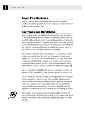 Page 102CHAPTER ONE
About Fax Machines
If you’re a first-time fax machine user, fax operation might seem a little
mysterious. You’ll soon get used to the unusual fax tones on your phone line, and
be able send and receive faxes easily.
Fax Tones and Handshake
When someone is sending a fax, the FAX/MFC sends fax calling  tones, (CNG tones)
— soft, intermittent beeps at 4-second intervals. You’ll hear them when you dial and
press 
Start, and they continue for about 40 seconds after dialing. During that time, the...