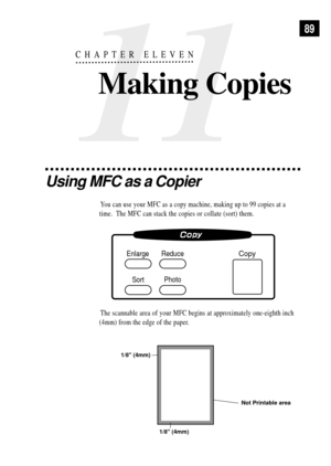 Page 10311
CHAPTER ELEVEN
Making Copies
89
Using MFC as a Copier
You can use your MFC as a copy machine, making up to 99 copies at a
time.  The MFC can stack the copies or collate (sort) them.
Copy
Photo Enlarge
SortReduce
The scannable area of your MFC begins at approximately one-eighth inch
(4mm) from the edge of the paper.
Not Printable area
1/8 (4mm) 1/8 (4mm) 