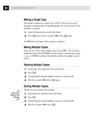 Page 10490CHAPTER ELEVEN
Making a Single Copy
The default resolution for a single copy is AUTO, which you can use for
documents containing both text and photographs. You can also select S. Fine
and Photo, as needed.
1Insert the document face down in the feeder.
2Press Copy, then wait five secondsÑORÑPress Copy again.
Do NOT pull on the paper while copying is in progress.
Making Multiple Copies
There are two ways to make multiple copies on your MFC.  You can choose
whether the copies will be STACKED (all copies...