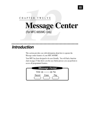 Page 10712
CHAPTER TWELVE
Message Center
93
Introduction
This section provides you with information about how to operate the
Message center features of your MFC 6650MC.
Your MFC has been designed to be user friendly.  You will find a function
chart on page 27 that shows you the easy button presses you can perform to
access all programmed features.
Record Erase Play
Voice
Fax
(For MFC 6650MC Only) 