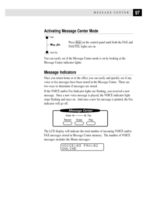 Page 11197MESSAGE CENTER
Activating Message Center Mode
Press Mode on the control panel until both the FAX and
FAX/TEL lights are on.
You can easily see if the Message Center mode is on by looking at the
Message Center indicator lights.
Message Indicators
Once you return home or to the office you can easily and quickly see if any
voice or fax messages have been stored in the Message Center.  There are
two ways to determine if messages are stored.
If the VOICE and/or Fax Indicator lights are flashing, you...