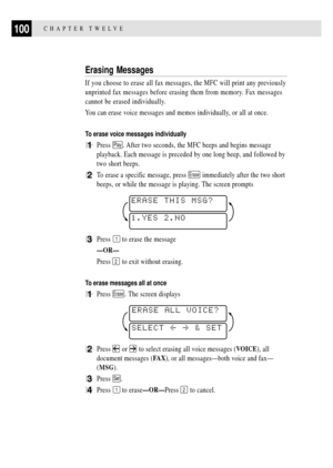 Page 114CHAPTER TWELVE100
Erasing Messages
If you choose to erase all fax messages, the MFC will print any previously
unprinted fax messages before erasing them from memory. Fax messages
cannot be erased individually.
You can erase voice messages and memos individually, or all at once.
To erase voice messages individually
1Press Play. After two seconds, the MFC beeps and begins message
playback. Each message is preceded by one long beep, and followed by
two short beeps.
2To erase a specific message, press Erase...