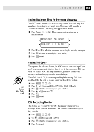 Page 115101MESSAGE CENTER
Setting Maximum Time for Incoming Messages
Your MFC comes set to receive voice messages up to 30 seconds long. You
can change this setting to any length from 20 seconds to 60 seconds, in
5-second increments. This setting also applies to the Memo.
1Press Function, 1, 8, 4.  The screen prompts you to select a
maximum time.
SELECT     & SET
MESSAGE 30 SEC?
2Press  or  to select the maximum time setting for incoming messages.
3Press Set when the screen displays your setting.
4Press Stop to...