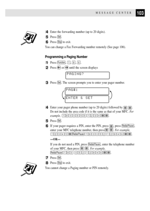 Page 117103MESSAGE CENTER
4Enter the forwarding number (up to 20 digits).
5Press Set.
6Press Stop to exit.
You can change a Fax Forwarding number remotely (See page 106).
Programming a Paging Number
1Press Function, 1, 8, 6.
2Press  or  until the screen displays
PAGING?
3Press Set. The screen prompts you to enter your pager number.
ENTER & SETPAG#:
4Enter your pager phone number (up to 20 digits) followed by  .
Do not include the area code if it is the same as that of your MFC. Fo r
example, 
18005551234.
5Press...