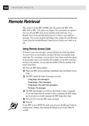 Page 118CHAPTER TWELVE104
Remote Retrieval
This section is for the MFC 6650MC only. (If you have the MFC 4350,
MFC 4650 or MFC 7750, please see Chapter 9 for your remote fax options.)
You can call your MFC from any fax machine using touch tone. Use a
Remote Access Code and other button presses to retrieve voice (and fax)
messages. You can also program and change some settings for your Message
Center. Keep the included Remote Control Access Card in your wallet as an
aid.
Using Remote Access Code
To listen to your...