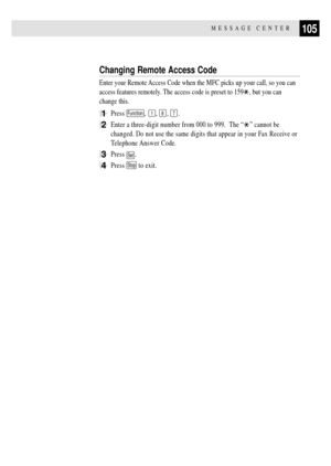 Page 119105MESSAGE CENTER
Changing Remote Access Code
Enter your Remote Access Code when the MFC picks up your call, so you can
access features remotely. The access code is preset to 159
, but you can
change this.
1Press Function, 1, 8, 7.
2Enter a three-digit number from 000 to 999.  The ÒÓ cannot be
changed. Do not use the same digits that appear in your Fax Receive or
Telephone Answer Code.
3Press Set.
4Press Stop to exit. 