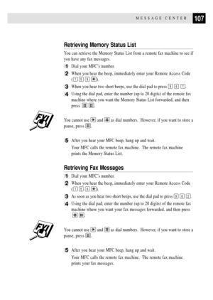 Page 121107MESSAGE CENTER
Retrieving Memory Status List
You can retrieve the Memory Status List from a remote fax machine to see if
you have any fax messages.
1Dial your MFCÕs number.
2When you hear the beep, immediately enter your Remote Access Code
(
1 5 9 ).
3When you hear two short beeps, use the dial pad to press 9 6 1.
4Using the dial pad, enter the number (up to 20 digits) of the remote fax
machine where you want the Memory Status List forwarded, and then
press  
 .
You cannot use  and  as dial numbers....