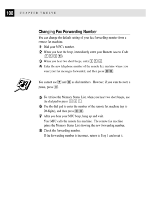 Page 122CHAPTER TWELVE108
Changing Fax Forwarding Number
You can change the default setting of your fax forwarding number from a
remote fax machine.
1Dial your MFCs number.
2When you hear the beep, immediately enter your Remote Access Code
(
1 5 9 ).
3When you hear two short beeps, enter 9 5 4.
4Enter the new telephone number of the remote fax machine where you
want your fax messages forwarded, and then press 
 .
You cannot use  and  as dial numbers.  However, if you want to store a
pause, press 
.
5To retrieve...